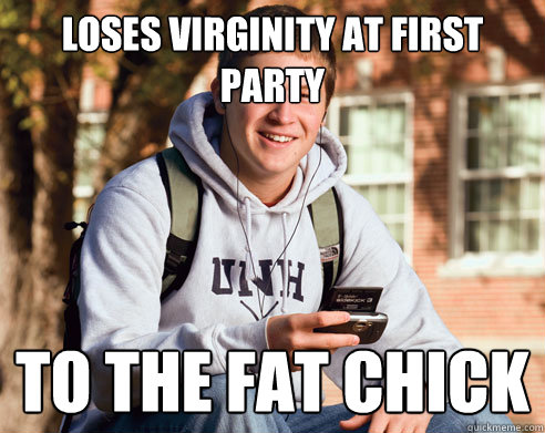 loses virginity at first party to the fat chick  College Freshman