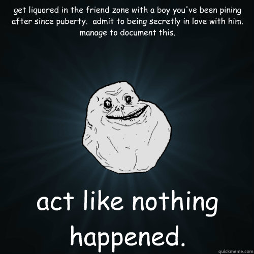 get liquored in the friend zone with a boy you've been pining after since puberty.  admit to being secretly in love with him.  manage to document this. act like nothing happened. - get liquored in the friend zone with a boy you've been pining after since puberty.  admit to being secretly in love with him.  manage to document this. act like nothing happened.  Forever Alone