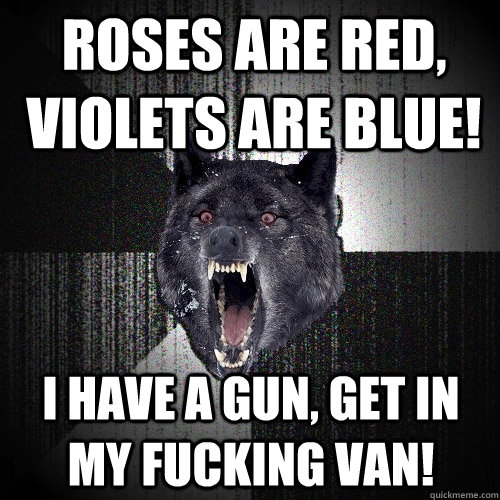 Roses are red, Violets are blue! I have a gun, get in my fucking van!  Insanity Wolf