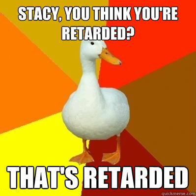 Stacy, you think you're retarded? That's retarded  Tech Impaired Duck