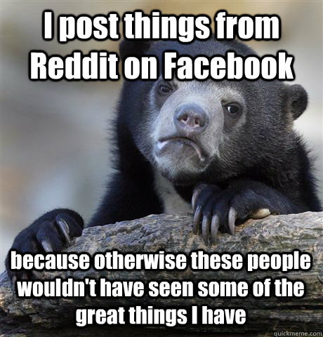 I post things from Reddit on Facebook because otherwise these people wouldn't have seen some of the great things I have  Confession Bear