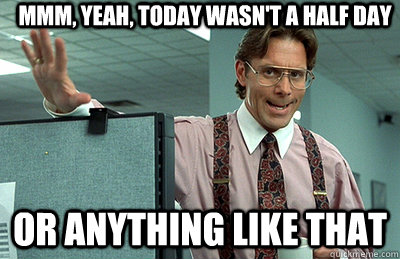 Mmm, yeah, today wasn't a half day or anything like that  Office Space