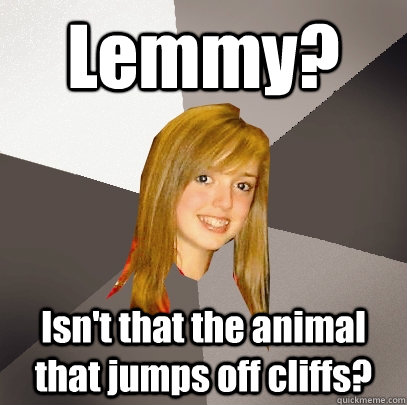 Lemmy? Isn't that the animal that jumps off cliffs? - Lemmy? Isn't that the animal that jumps off cliffs?  Musically Oblivious 8th Grader