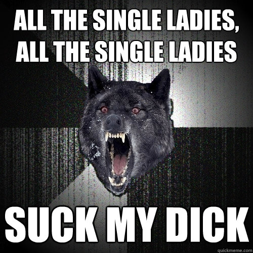 All the single ladies, all the single ladies suck my dick  Insanity Wolf