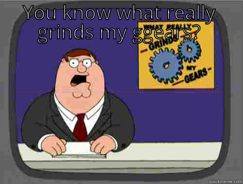 YOU KNOW WHAT REALLY GRINDS MY GGEARS?  Grinds my gears