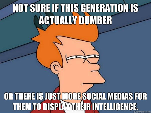 Not sure if this generation is actually dumber Or there is just more social medias for them to display their intelligence.   Futurama Fry