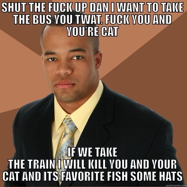 SHUT THE FUCK UP DAN I WANT TO TAKE THE BUS YOU TWAT. FUCK YOU AND YOU’RE CAT IF WE TAKE THE TRAIN I WILL KILL YOU AND YOUR CAT AND ITS FAVORITE FISH SOME HATS Successful Black Man