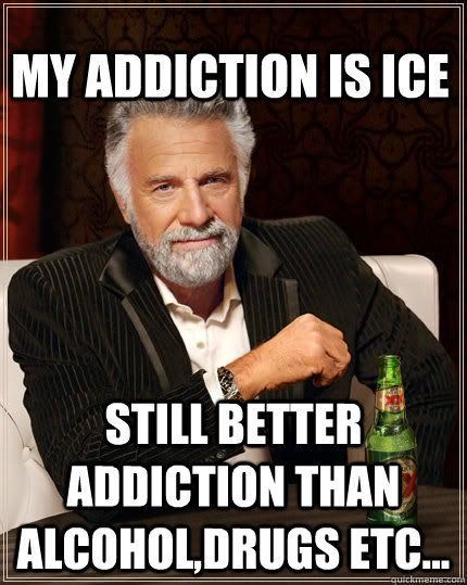 My addiction is ICE still better addiction than alcohol,drugs etc...  The Most Interesting Man In The World