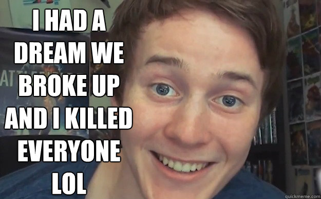 I had a dream we broke up And I killed everyone
lol  Overly Attached Boyfriend