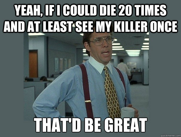 Yeah, if I could die 20 times and at least see my killer once That'd be great  Office Space Lumbergh