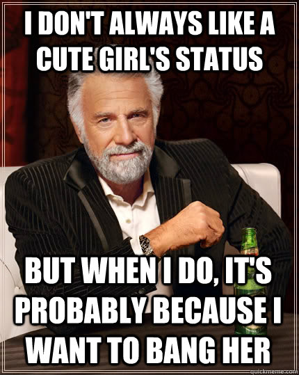 I don't always like a cute girl's status but when I do, it's probably because i want to bang her  The Most Interesting Man In The World