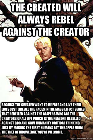 THE CREATED WILL ALWAYS REBEL AGAINST THE CREATOR BECAUSE THE CREATED WANT TO BE FREE AND LIVE THEIR LIVES JUST LIKE ALL THE RACES IN THE MASS EFFECT SERIES THAT REBELLED AGAINST THE REAPERS WHO ARE THE CREATORS OF ALL LIFE WHICH IS THE REASON I REBELLED   Good Guy Lucifer