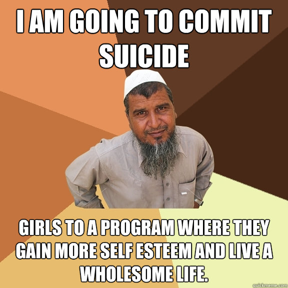 I am going to commit suicide girls to a program where they gain more self esteem and live a wholesome life. - I am going to commit suicide girls to a program where they gain more self esteem and live a wholesome life.  Ordinary Muslim Man