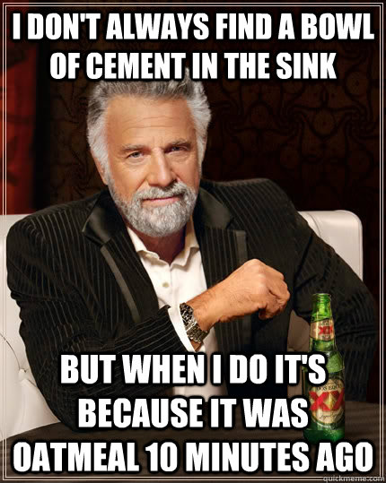 I don't always find a bowl of cement in the sink but when I do it's because it was oatmeal 10 minutes ago - I don't always find a bowl of cement in the sink but when I do it's because it was oatmeal 10 minutes ago  The Most Interesting Man In The World