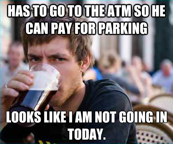 Has to go to the ATM so he can pay for parking  Looks like i am not going in today.    Lazy College Senior