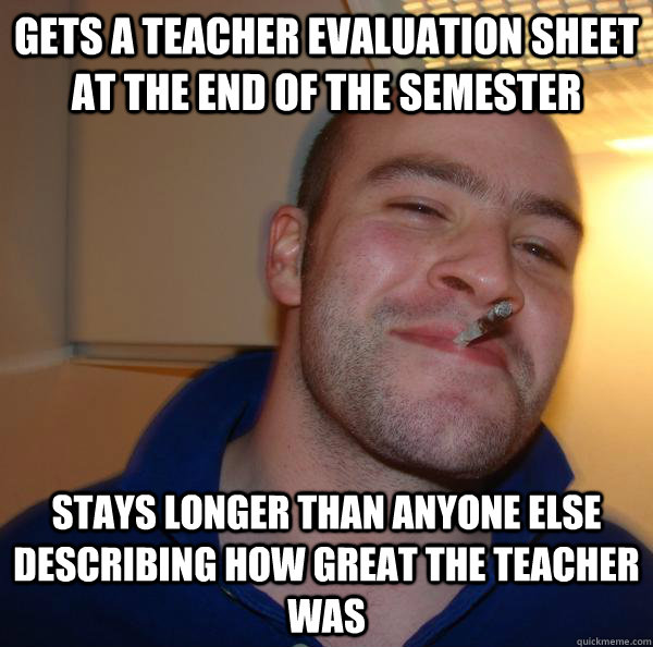 Gets a teacher evaluation sheet at the end of the semester  Stays longer than anyone else describing how great the teacher was - Gets a teacher evaluation sheet at the end of the semester  Stays longer than anyone else describing how great the teacher was  Misc