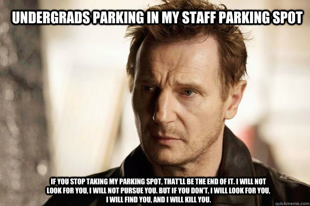 UndergradS Parking in my staff parking spot If you stop taking my parking spot, that'll be the end of it. I will not look for you, I will not pursue you. But if you don't, I will look for you, I will find you, and I will kill you. - UndergradS Parking in my staff parking spot If you stop taking my parking spot, that'll be the end of it. I will not look for you, I will not pursue you. But if you don't, I will look for you, I will find you, and I will kill you.  Misc