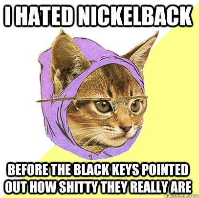 I hated nickelback before the black keys pointed out how shitty they really are  Hipster Kitty