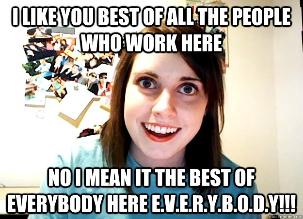 i like you best of all the people who work here no i mean it the best of everybody here e.v.e.r.y.b.o.d.y!!! - i like you best of all the people who work here no i mean it the best of everybody here e.v.e.r.y.b.o.d.y!!!  Overly Attached Girlfriend