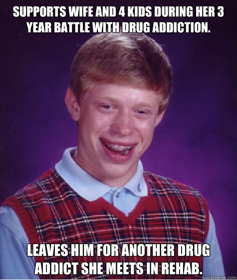 Supports wife and 4 kids during her 3 year battle with drug addiction. Leaves him for another drug addict she meets in rehab.  Bad Luck Brian