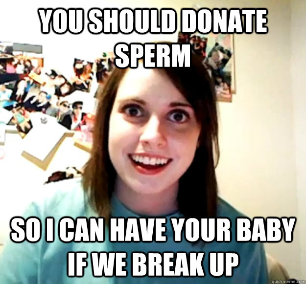 You should donate sperm So i can have your baby if we break up - You should donate sperm So i can have your baby if we break up  Overly Attached Girlfriend