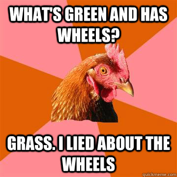 What's green and has wheels? Grass. I lied about the wheels  Anti-Joke Chicken