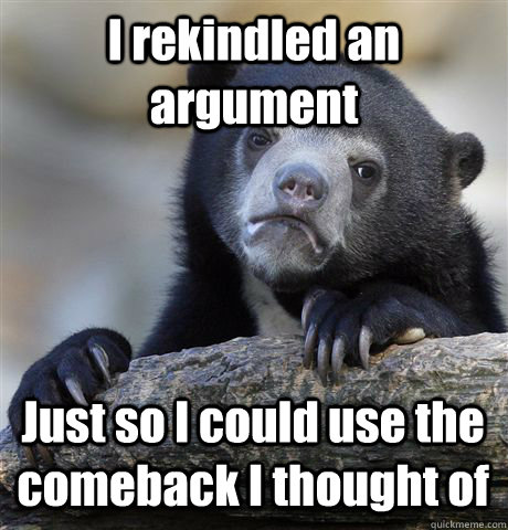 I rekindled an argument Just so I could use the  comeback I thought of  Confession Bear