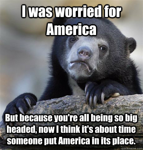 I was worried for America But because you're all being so big headed, now I think it's about time someone put America in its place. - I was worried for America But because you're all being so big headed, now I think it's about time someone put America in its place.  Confession Bear