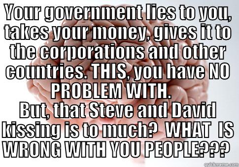 YOUR GOVERNMENT LIES TO YOU, TAKES YOUR MONEY, GIVES IT TO THE CORPORATIONS AND OTHER COUNTRIES. THIS, YOU HAVE NO PROBLEM WITH.     BUT, THAT STEVE AND DAVID KISSING IS TO MUCH?  WHAT  IS WRONG WITH YOU PEOPLE???  Scumbag Brain