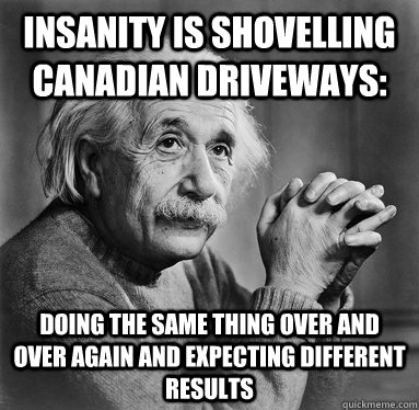 Insanity is shovelling Canadian driveways: doing the same thing over and over again and expecting different results  Albert Einstein