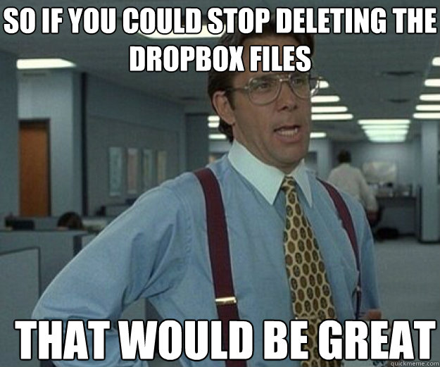 So if you could stop deleting the dropbox files THAT WOULD BE GREAT  that would be great