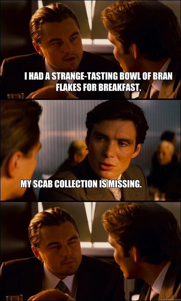 I had a strange-tasting bowl of bran flakes for breakfast. My scab collection is missing.  Inception