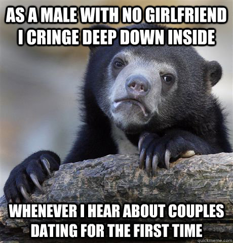 As a male with no girlfriend i cringe deep down inside whenever i hear about couples dating for the first time - As a male with no girlfriend i cringe deep down inside whenever i hear about couples dating for the first time  Confession Bear