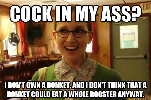 Cock in my ass? I don't own a donkey, and I don't think that a donkey could eat a whole rooster anyway.  Sexually Oblivious Female