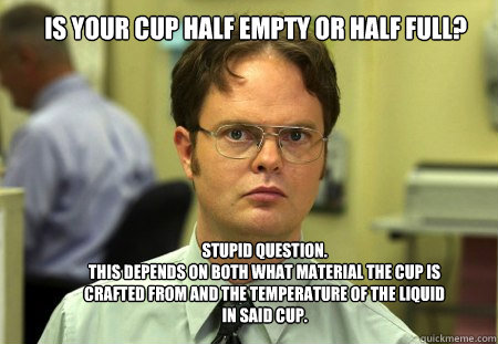 Is your cup half empty or half full? Stupid question.
this depends on both what material the cup is crafted from and the temperature of the liquid in said cup.  Schrute