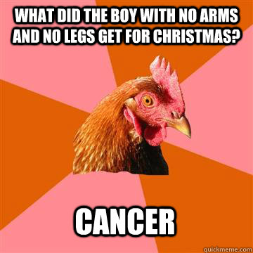 What did the boy with no arms and no legs get for Christmas?  Cancer  Anti-Joke Chicken