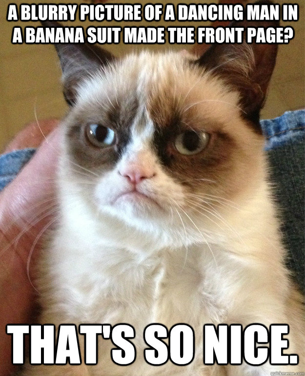 A blurry picture of a dancing man in a banana suit made the front page? That's so nice.  Grumpy Cat