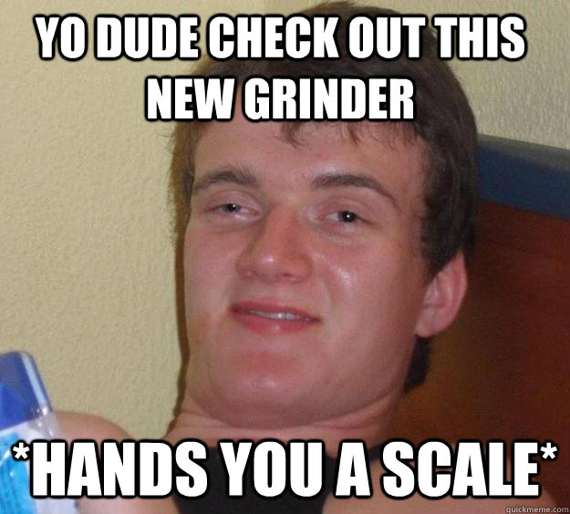 Yo dude check out this new grinder *hands you a scale*  10 Guy