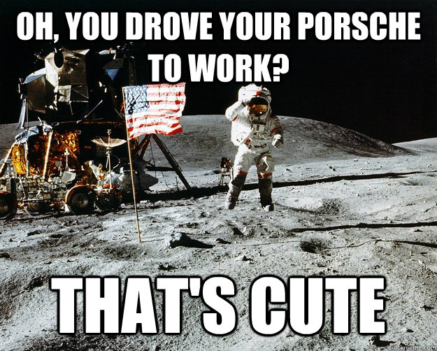 Oh, you drove your porsche to work? That's cute  Unimpressed Astronaut