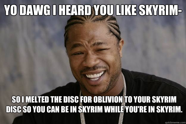 YO DAWG I HEARD YOU LIKE SKYRIM- SO I MELTED THE DISC FOR OBLIVION TO YOUR SKYRIM DISC SO YOU CAN BE IN SKYRIM WHILE YOU'RE IN SKYRIM. - YO DAWG I HEARD YOU LIKE SKYRIM- SO I MELTED THE DISC FOR OBLIVION TO YOUR SKYRIM DISC SO YOU CAN BE IN SKYRIM WHILE YOU'RE IN SKYRIM.  Xzibit meme 2