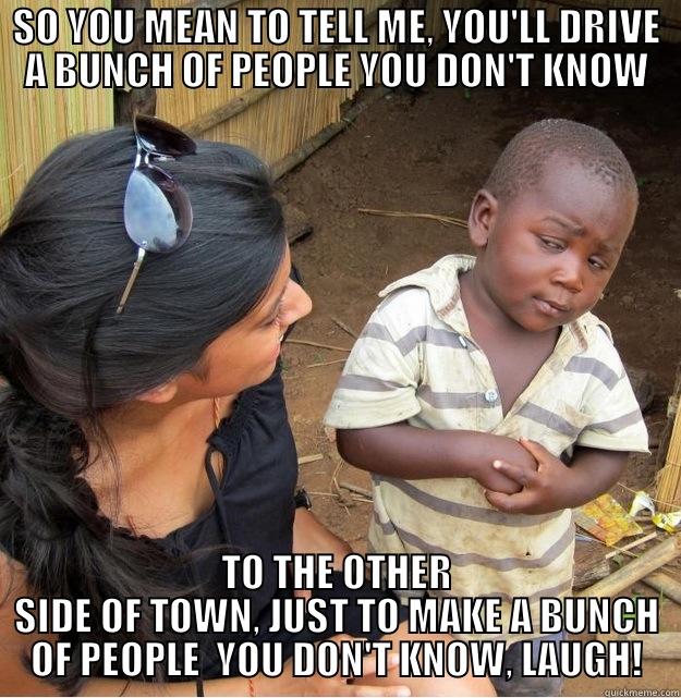 SO YOU MEAN TO TELL ME, YOU'LL DRIVE A BUNCH OF PEOPLE YOU DON'T KNOW TO THE OTHER SIDE OF TOWN, JUST TO MAKE A BUNCH OF PEOPLE  YOU DON'T KNOW, LAUGH! Skeptical Third World Kid