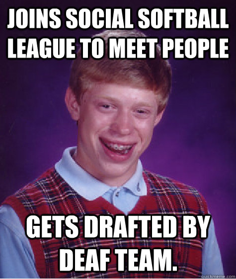 Joins Social Softball league to meet people Gets drafted by deaf team.  Bad Luck Brian