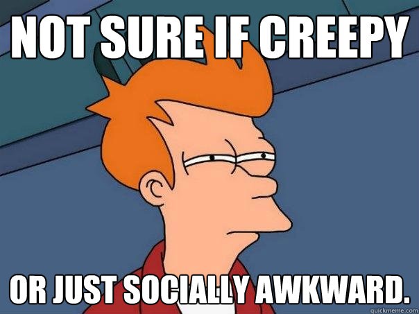 Not sure if creepy or just socially awkward.  Futurama Fry