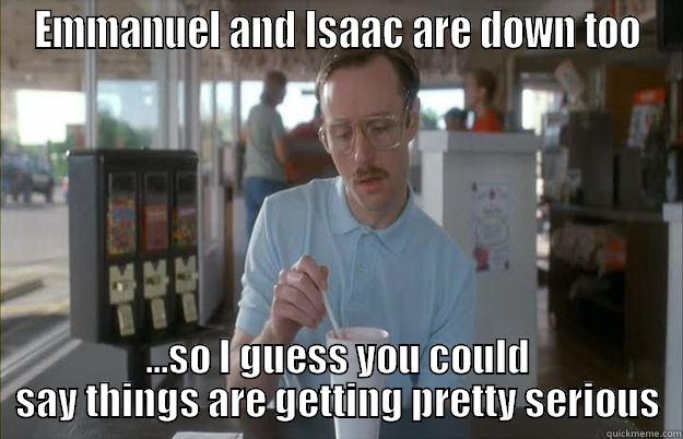 EMMANUEL AND ISAAC ARE DOWN TOO ...SO I GUESS YOU COULD SAY THINGS ARE GETTING PRETTY SERIOUS Things are getting pretty serious