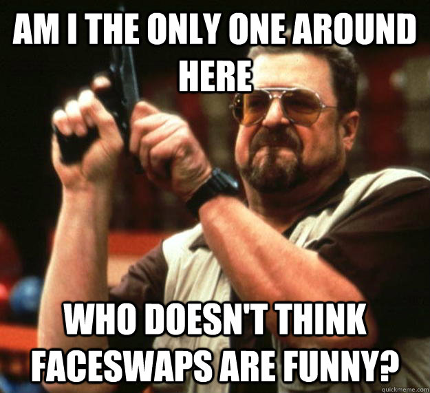 am I the only one around here Who doesn't think faceswaps are funny?  Angry Walter