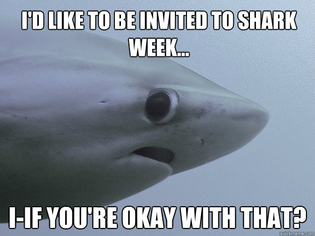 I'd like to be invited to shark week... I-IF you're okay with that?  Shy Shark