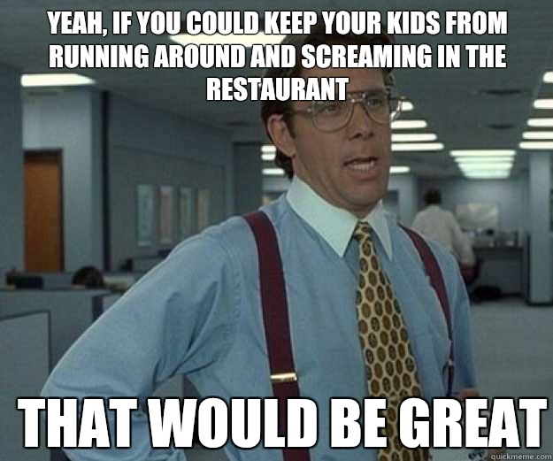 Yeah, If you could keep your kids from running around and screaming in the restaurant THAT WOULD BE GREAT  that would be great