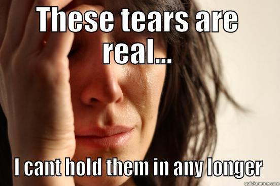 THESE TEARS ARE REAL... I CANT HOLD THEM IN ANY LONGER First World Problems