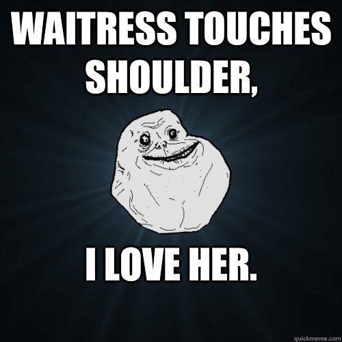 Waitress touches shoulder, I love her.
  Forever Alone