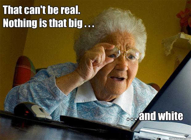 That can't be real.
Nothing is that big . . . . . . and white  Grandma finds the Internet